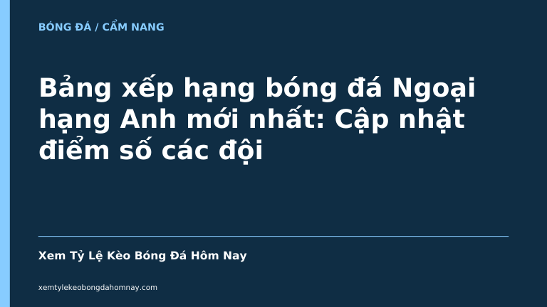 Bảng xếp hạng bóng đá Ngoại hạng Anh mới nhất: Cập nhật điểm số các đội
