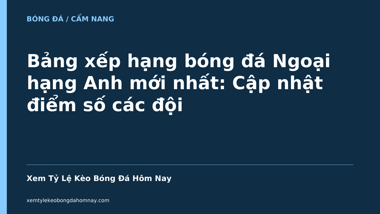 Bảng xếp hạng bóng đá Ngoại hạng Anh mới nhất: Cập nhật điểm số các đội